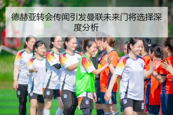 德赫亚转会传闻引发曼联未来门将选择深度分析